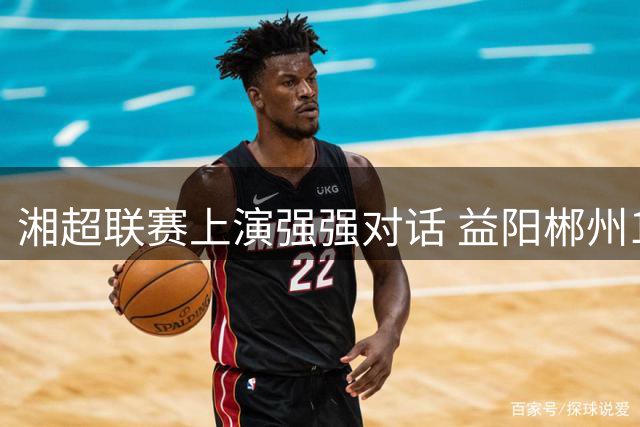 湘超联赛上演强强对话 益阳郴州1-1握手言和